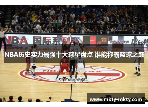 NBA历史实力最强十大球星盘点 谁能称霸篮球之巅