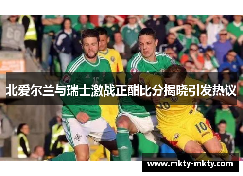 北爱尔兰与瑞士激战正酣比分揭晓引发热议